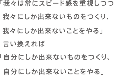 「我々は常にスピード感を重視しつつ我々にしか出来ないものをつくり、我々にしか出来ないことをやる」言い換えれば「自分にしか出来ないものをつくり、自分にしか出来ないことをやる」